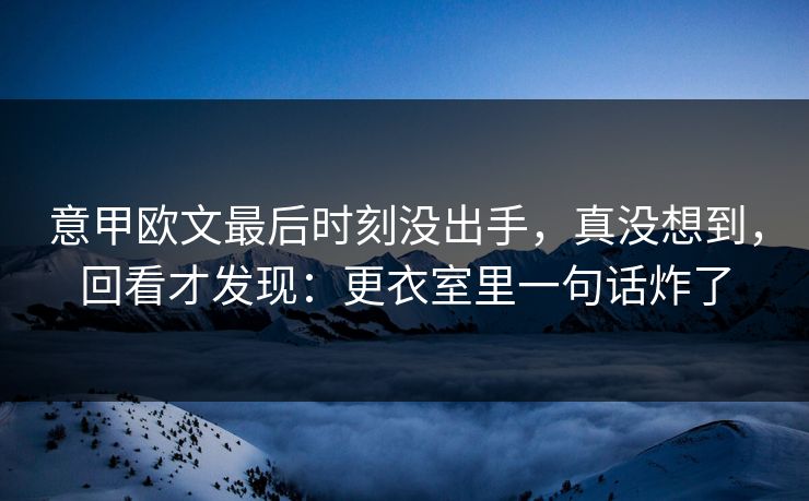 意甲欧文最后时刻没出手，真没想到，回看才发现：更衣室里一句话炸了