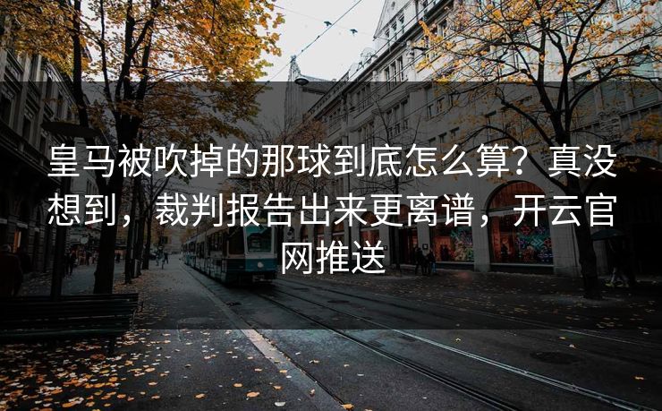 皇马被吹掉的那球到底怎么算？真没想到，裁判报告出来更离谱，开云官网推送