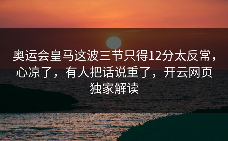 奥运会皇马这波三节只得12分太反常，心凉了，有人把话说重了，开云网页独家解读