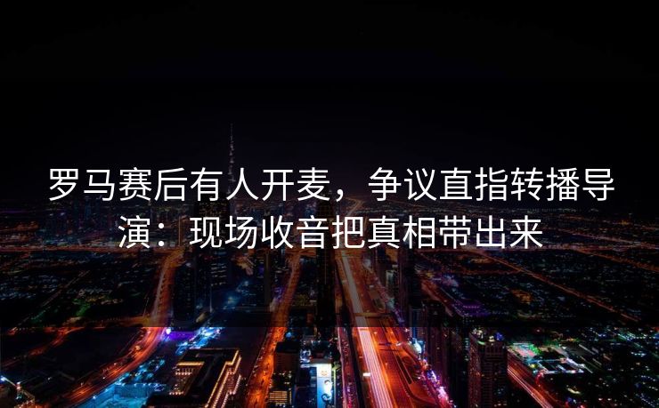 罗马赛后有人开麦,争议直指转播导演:现场收音把真相带出来