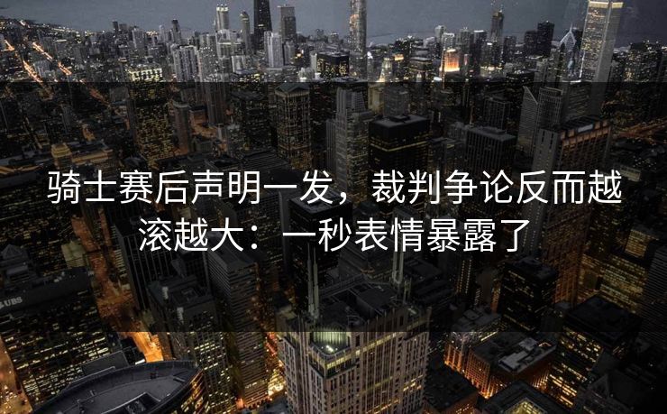 骑士赛后声明一发,裁判争论反而越滚越大:一秒表情暴露了