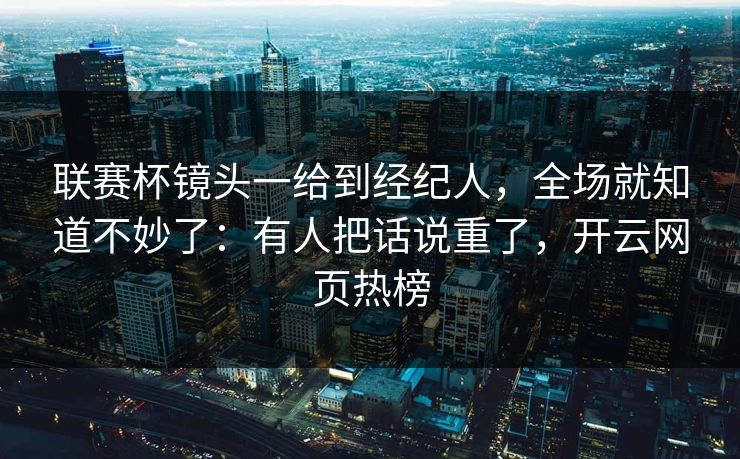 联赛杯镜头一给到经纪人，全场就知道不妙了：有人把话说重了，开云网页热榜