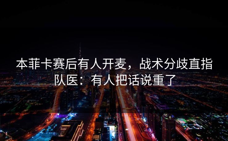 本菲卡赛后有人开麦，战术分歧直指队医：有人把话说重了