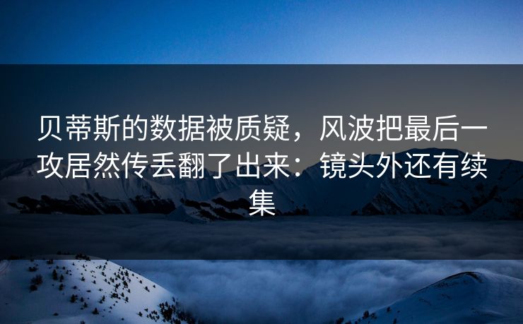 贝蒂斯的数据被质疑，风波把最后一攻居然传丢翻了出来：镜头外还有续集