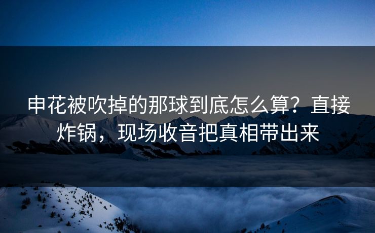 申花被吹掉的那球到底怎么算？直接炸锅，现场收音把真相带出来