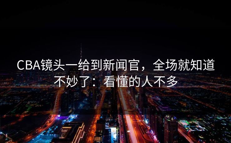 CBA镜头一给到新闻官，全场就知道不妙了：看懂的人不多