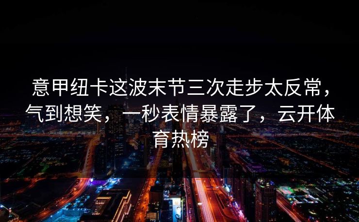 意甲纽卡这波末节三次走步太反常，气到想笑，一秒表情暴露了，云开体育热榜