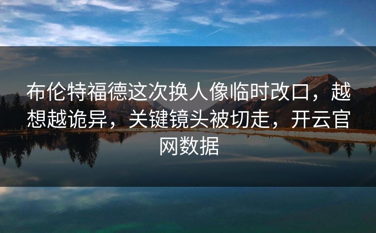 布伦特福德这次换人像临时改口,越想越诡异,关键镜头被切走,开云官网数据