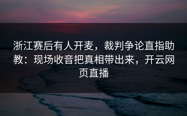 浙江赛后有人开麦，裁判争论直指助教：现场收音把真相带出来，开云网页直播