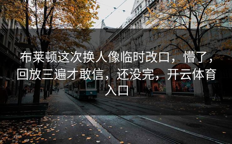 布莱顿这次换人像临时改口,懵了,回放三遍才敢信,还没完,开云体育入口