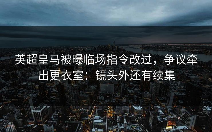 英超皇马被曝临场指令改过,争议牵出更衣室:镜头外还有续集