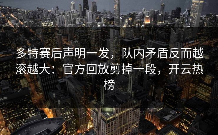 多特赛后声明一发，队内矛盾反而越滚越大：官方回放剪掉一段，开云热榜