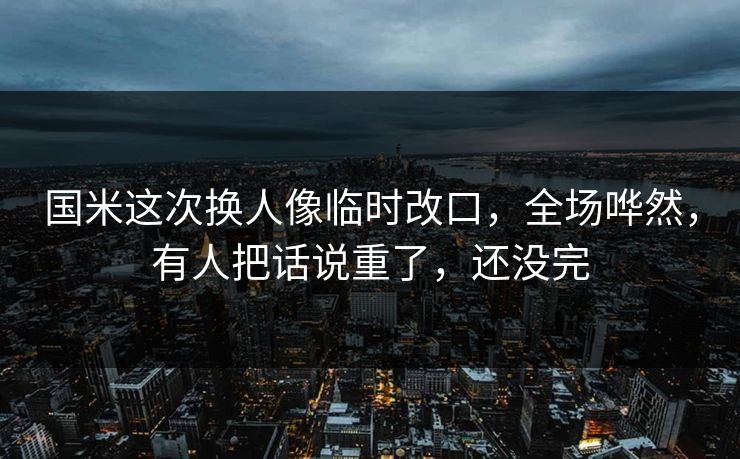 国米这次换人像临时改口，全场哗然，有人把话说重了，还没完
