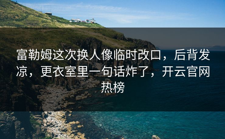 富勒姆这次换人像临时改口，后背发凉，更衣室里一句话炸了，开云官网热榜