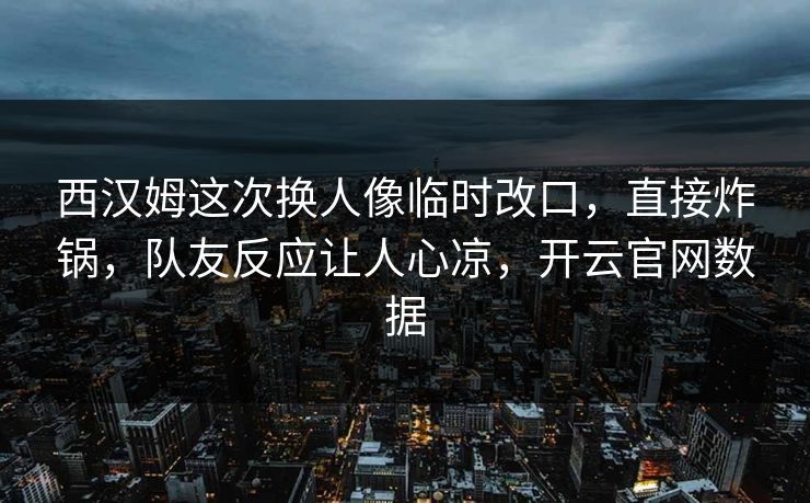 西汉姆这次换人像临时改口，直接炸锅，队友反应让人心凉，开云官网数据