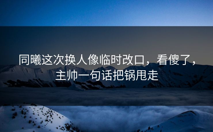 同曦这次换人像临时改口，看傻了，主帅一句话把锅甩走