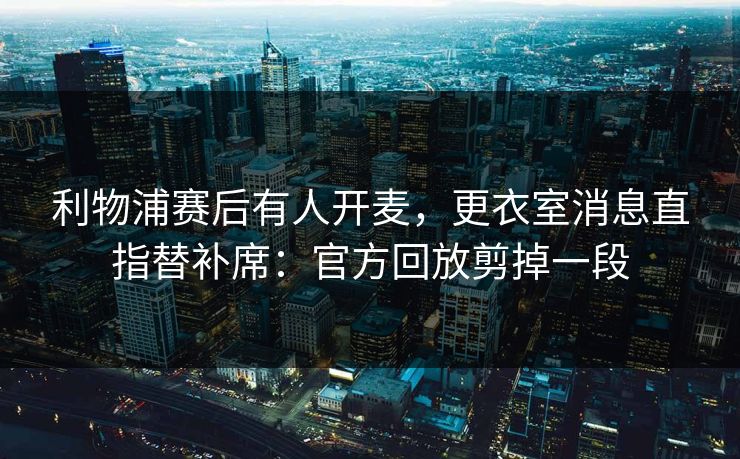 利物浦赛后有人开麦，更衣室消息直指替补席：官方回放剪掉一段