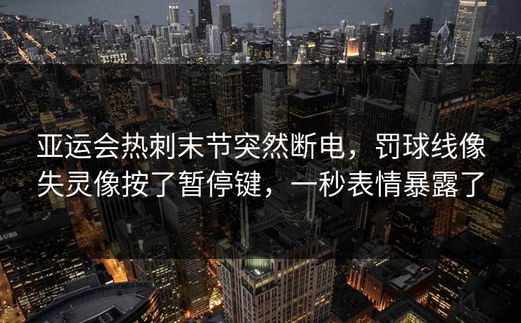亚运会热刺末节突然断电,罚球线像失灵像按了暂停键,一秒表情暴露了