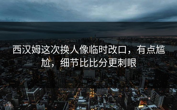 西汉姆这次换人像临时改口，有点尴尬，细节比比分更刺眼