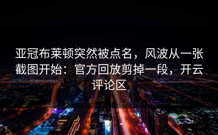 亚冠布莱顿突然被点名，风波从一张截图开始：官方回放剪掉一段，开云评论区