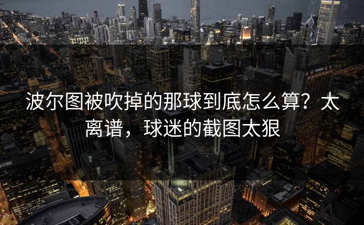 波尔图被吹掉的那球到底怎么算?太离谱,球迷的截图太狠