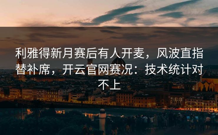 利雅得新月赛后有人开麦，风波直指替补席，开云官网赛况：技术统计对不上
