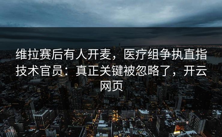 维拉赛后有人开麦,医疗组争执直指技术官员:真正关键被忽略了,开云网页