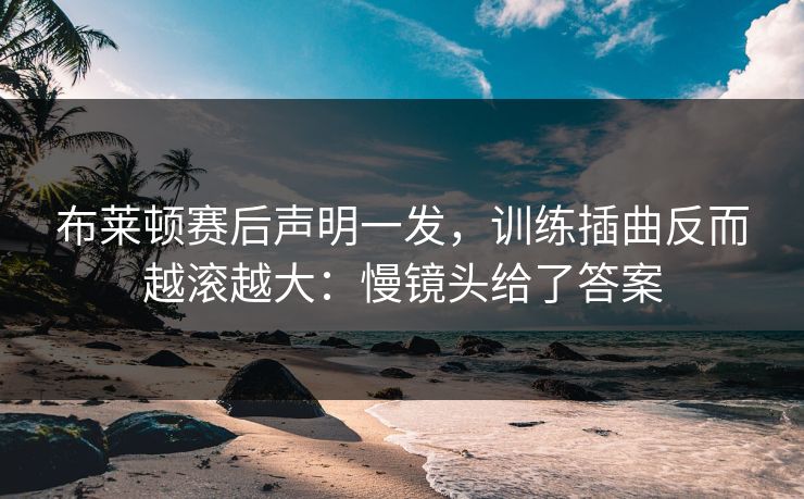 布莱顿赛后声明一发，训练插曲反而越滚越大：慢镜头给了答案
