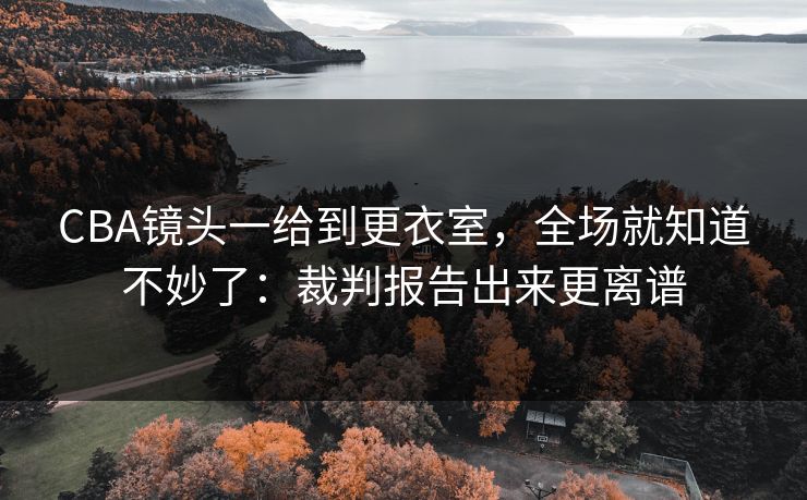 CBA镜头一给到更衣室，全场就知道不妙了：裁判报告出来更离谱