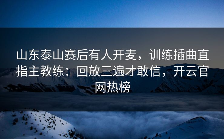 山东泰山赛后有人开麦,训练插曲直指主教练:回放三遍才敢信,开云官网热榜