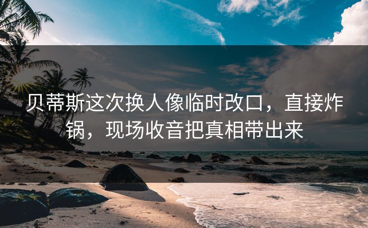 贝蒂斯这次换人像临时改口，直接炸锅，现场收音把真相带出来