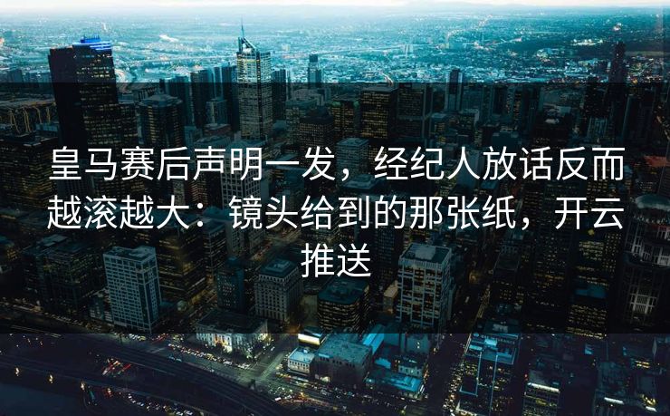 皇马赛后声明一发，经纪人放话反而越滚越大：镜头给到的那张纸，开云推送