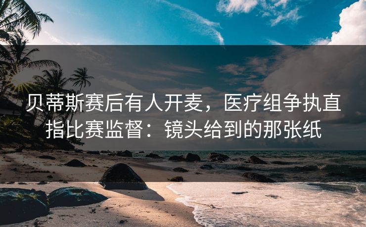 贝蒂斯赛后有人开麦，医疗组争执直指比赛监督：镜头给到的那张纸