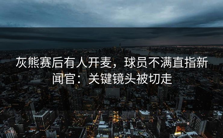 灰熊赛后有人开麦,球员不满直指新闻官:关键镜头被切走