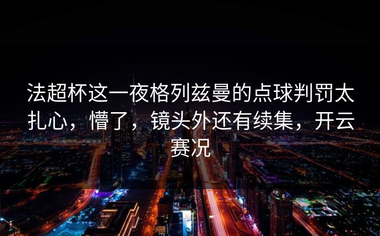 法超杯这一夜格列兹曼的点球判罚太扎心，懵了，镜头外还有续集，开云赛况