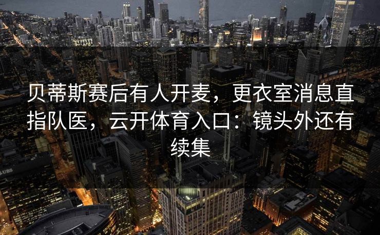 贝蒂斯赛后有人开麦,更衣室消息直指队医,云开体育入口:镜头外还有续集 贝蒂斯赛后有人开麦,更衣室消息直指队医,云开体育入口:镜头外还有续集