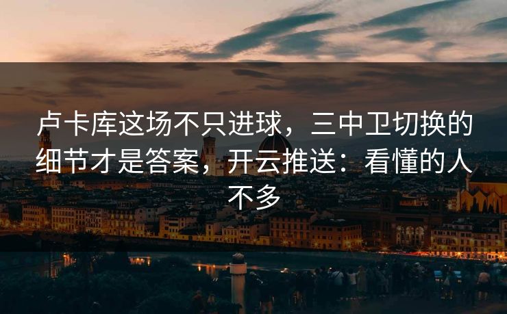 卢卡库这场不只进球，三中卫切换的细节才是答案，开云推送：看懂的人不多