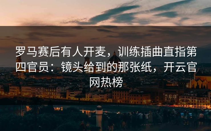 罗马赛后有人开麦，训练插曲直指第四官员：镜头给到的那张纸，开云官网热榜