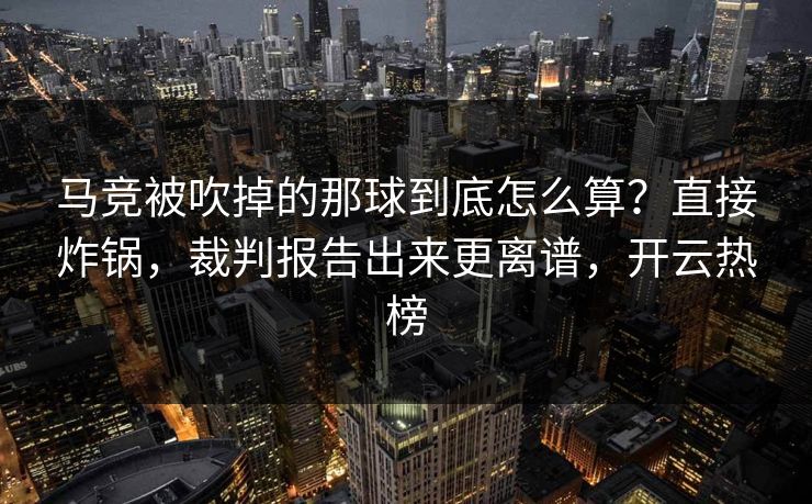 马竞被吹掉的那球到底怎么算？直接炸锅，裁判报告出来更离谱，开云热榜