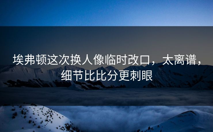 埃弗顿这次换人像临时改口，太离谱，细节比比分更刺眼
